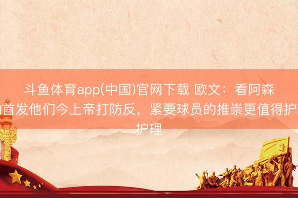 斗鱼体育app(中国)官网下载 欧文：看阿森纳首发他们今上帝打防反，紧要球员的推崇更值得护理