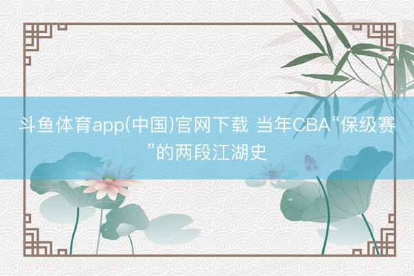 斗鱼体育app(中国)官网下载 当年CBA“保级赛”的两段江湖史