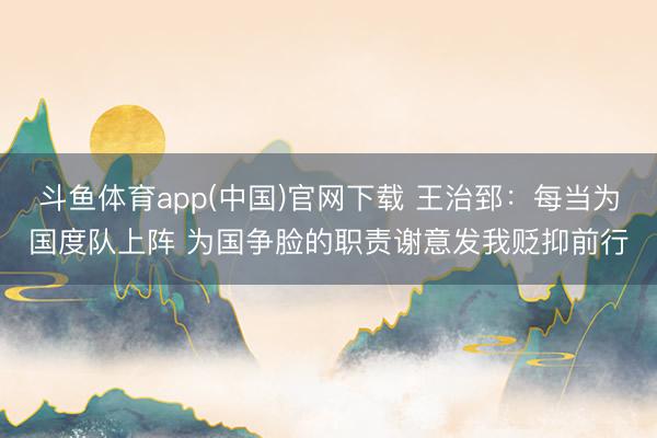 斗鱼体育app(中国)官网下载 王治郅:每当为国度队上阵 为国争脸的职责谢意发我贬抑前行