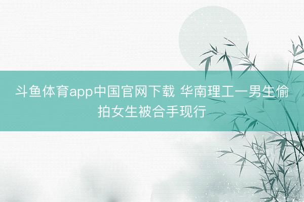斗鱼体育app中国官网下载 华南理工一男生偷拍女生被合手现行