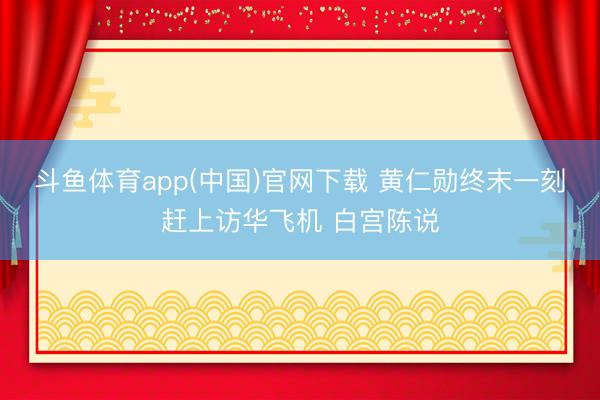 斗鱼体育app(中国)官网下载 黄仁勋终末一刻赶上访华飞机 白宫陈说