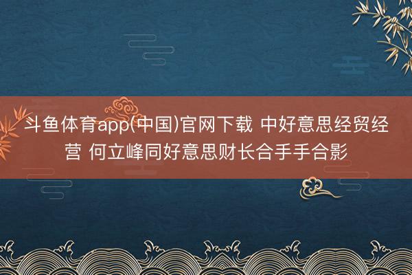 斗鱼体育app(中国)官网下载 中好意思经贸经营 何立峰同好意思财长合手手合影