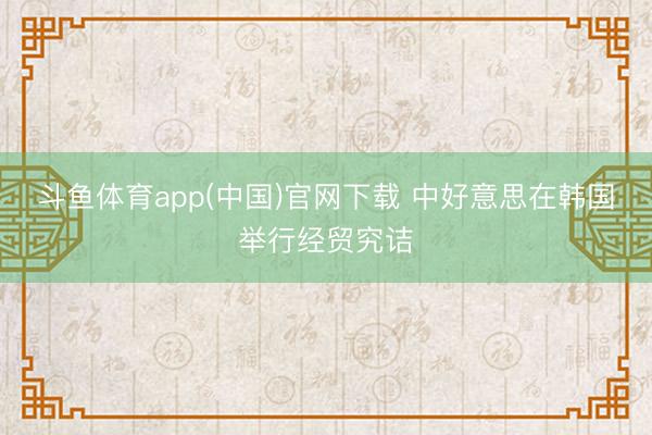 斗鱼体育app(中国)官网下载 中好意思在韩国举行经贸究诘