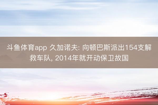 斗鱼体育app 久加诺夫: 向顿巴斯派出154支解救车队， 2014年就开动保卫故国
