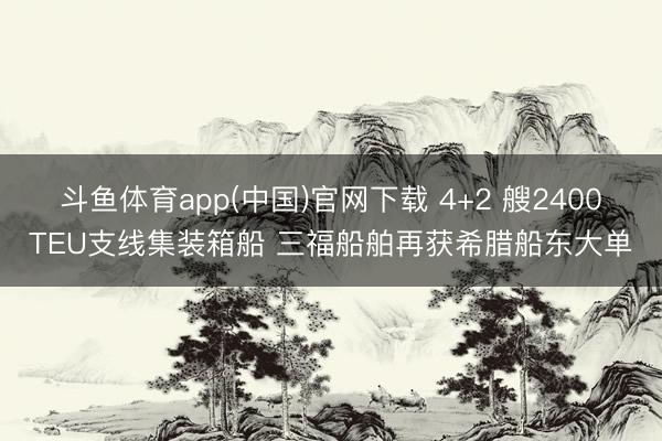 斗鱼体育app(中国)官网下载 4+2 艘2400TEU支线集装箱船 三福船舶再获希腊船东大单