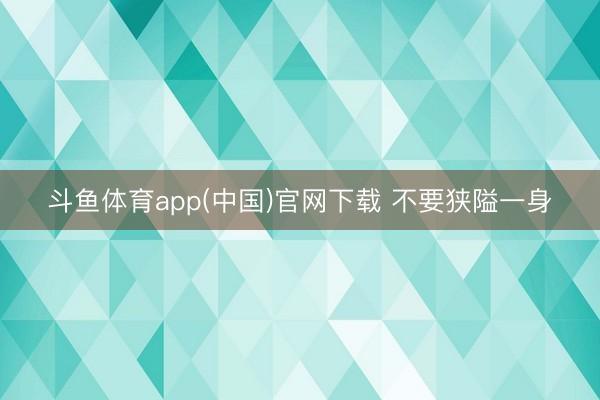 斗鱼体育app(中国)官网下载 不要狭隘一身