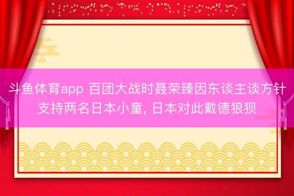 斗鱼体育app 百团大战时聂荣臻因东谈主谈方针支持两名日本小童, 日本对此戴德狼狈