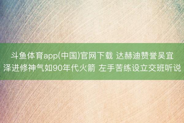 斗鱼体育app(中国)官网下载 达赫迪赞誉吴宜泽进修神气如90年代火箭 左手苦练设立交班听说
