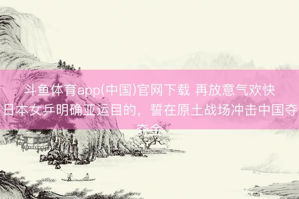 斗鱼体育app(中国)官网下载 再放意气欢快！日本女乒明确亚运目的，誓在原土战场冲击中国夺金
