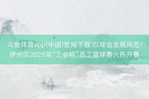 斗鱼体育app(中国)官网下载 以球会友展风范！伊州区2026年“工会杯”员工篮球赛火热开赛