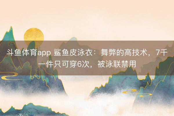 斗鱼体育app 鲨鱼皮泳衣：舞弊的高技术，7千一件只可穿6次，被泳联禁用