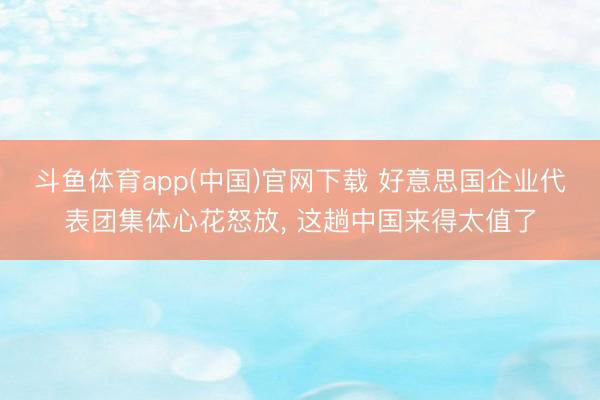 斗鱼体育app(中国)官网下载 好意思国企业代表团集体心花怒放， 这趟中国来得太值了