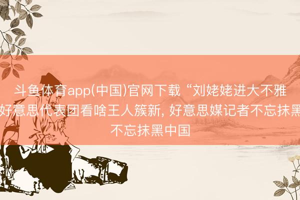 斗鱼体育app(中国)官网下载 “刘姥姥进大不雅园”， 好意思代表团看啥王人簇新， 好意思媒记者不忘抹黑中国