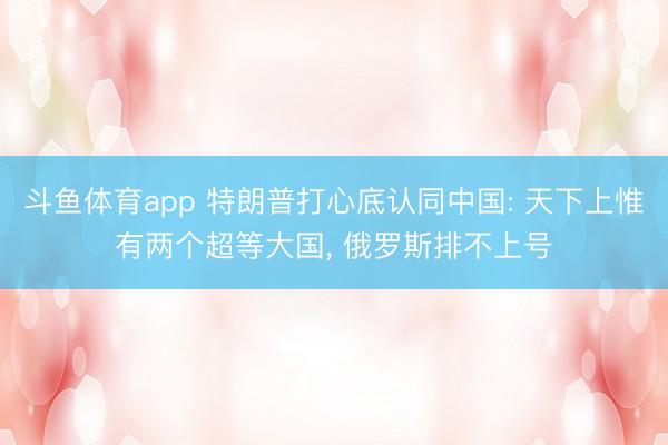 斗鱼体育app 特朗普打心底认同中国: 天下上惟有两个超等大国， 俄罗斯排不上号