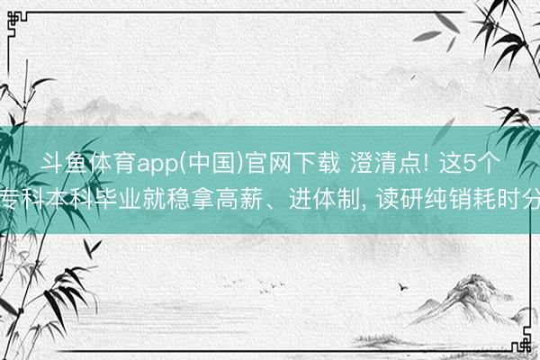 斗鱼体育app(中国)官网下载 澄清点! 这5个专科本科毕业就稳拿高薪、进体制， 读研纯销耗时分