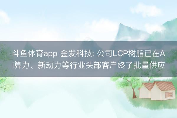 斗鱼体育app 金发科技: 公司LCP树脂已在AI算力、新动力等行业头部客户终了批量供应