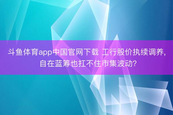 斗鱼体育app中国官网下载 工行股价执续调养， 自在蓝筹也扛不住市集波动?
