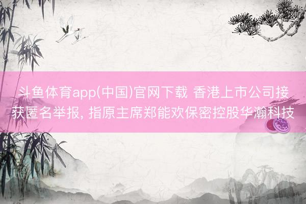 斗鱼体育app(中国)官网下载 香港上市公司接获匿名举报， 指原主席郑能欢保密控股华瀚科技