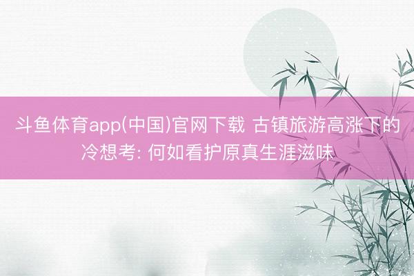 斗鱼体育app(中国)官网下载 古镇旅游高涨下的冷想考: 何如看护原真生涯滋味