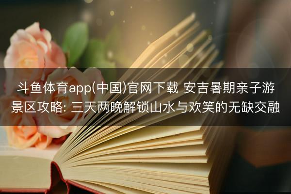 斗鱼体育app(中国)官网下载 安吉暑期亲子游景区攻略: 三天两晚解锁山水与欢笑的无缺交融