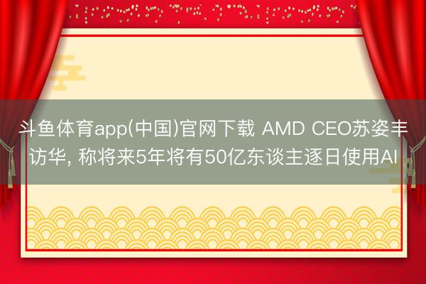 斗鱼体育app(中国)官网下载 AMD CEO苏姿丰访华， 称将来5年将有50亿东谈主逐日使用AI