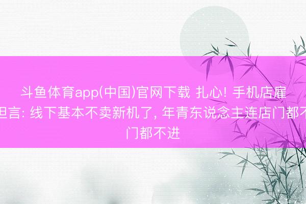 斗鱼体育app(中国)官网下载 扎心! 手机店雇主坦言: 线下基本不卖新机了, 年青东说念主连店门都不进