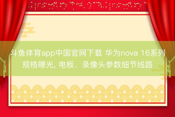斗鱼体育app中国官网下载 华为nova 16系列规格曝光, 电板、录像头参数细节线路