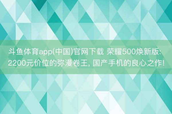 斗鱼体育app(中国)官网下载 荣耀500焕新版: 2200元价位的弥漫卷王， 国产手机的良心之作!