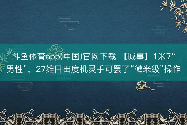 斗鱼体育app(中国)官网下载 【城事】1米7“男性”，27维目田度机灵手可罢了“微米级”操作