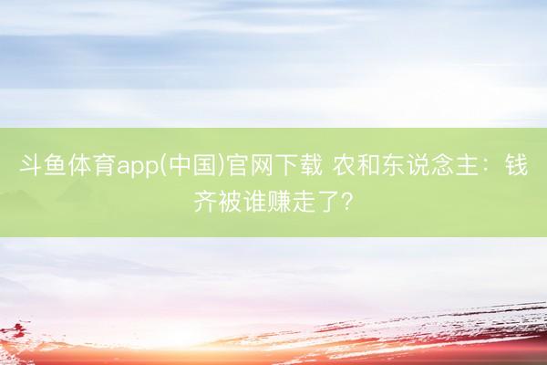 斗鱼体育app(中国)官网下载 农和东说念主：钱齐被谁赚走了？