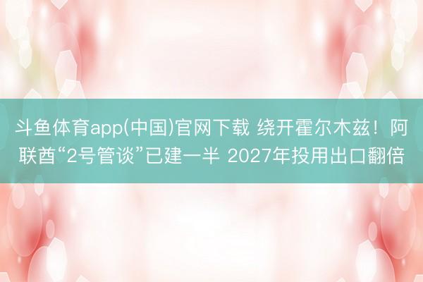 斗鱼体育app(中国)官网下载 绕开霍尔木兹！阿联酋“2号管谈”已建一半 2027年投用出口翻倍