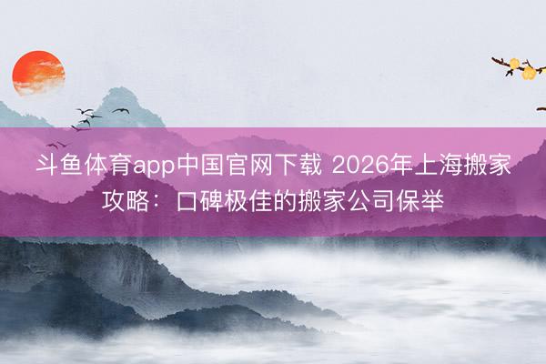 斗鱼体育app中国官网下载 2026年上海搬家攻略：口碑极佳的搬家公司保举