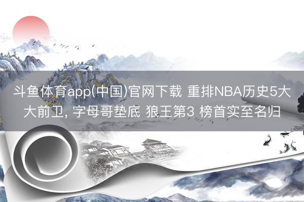 斗鱼体育app(中国)官网下载 重排NBA历史5大大前卫， 字母哥垫底 狼王第3 榜首实至名归