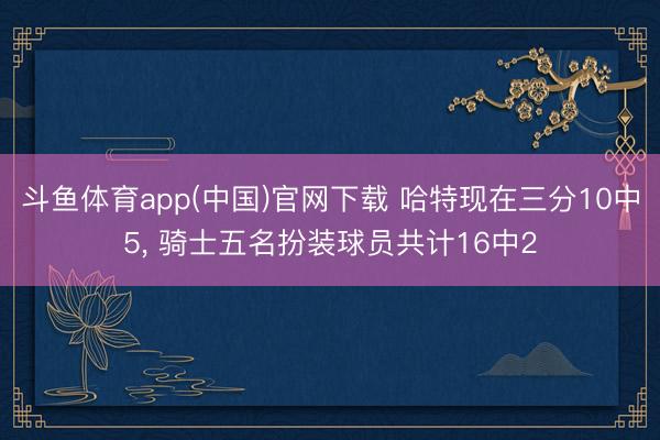 斗鱼体育app(中国)官网下载 哈特现在三分10中5， 骑士五名扮装球员共计16中2