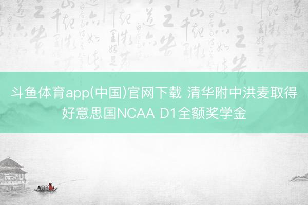 斗鱼体育app(中国)官网下载 清华附中洪麦取得好意思国NCAA D1全额奖学金