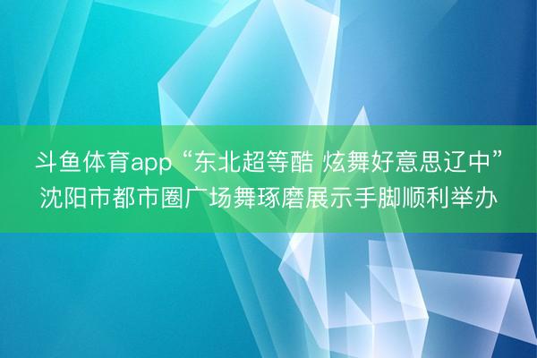 斗鱼体育app “东北超等酷 炫舞好意思辽中”沈阳市都市圈广场舞琢磨展示手脚顺利举办