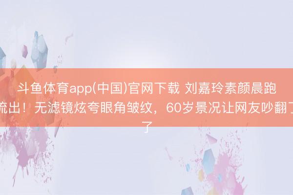 斗鱼体育app(中国)官网下载 刘嘉玲素颜晨跑流出！无滤镜炫夸眼角皱纹，60岁景况让网友吵翻了