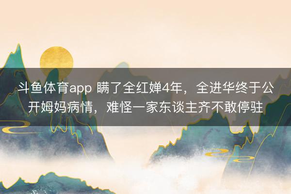 斗鱼体育app 瞒了全红婵4年，全进华终于公开姆妈病情，难怪一家东谈主齐不敢停驻