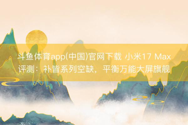 斗鱼体育app(中国)官网下载 小米17 Max评测：补皆系列空缺，平衡万能大屏旗舰