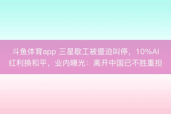 斗鱼体育app 三星歇工被蹙迫叫停，10%AI红利换和平，业内曝光：离开中国已不胜重担