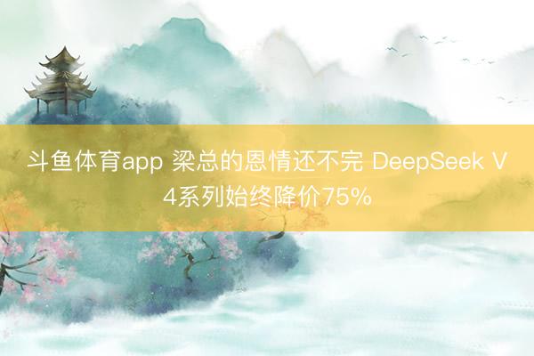 斗鱼体育app 梁总的恩情还不完 DeepSeek V4系列始终降价75%