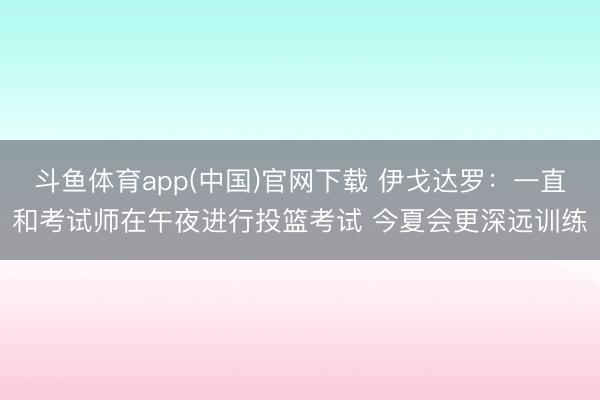 斗鱼体育app(中国)官网下载 伊戈达罗:一直和考试师在午夜进行投篮考试 今夏会更深远训练