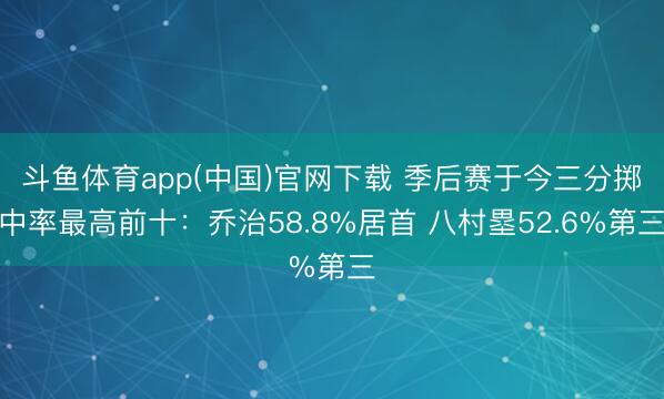 斗鱼体育app(中国)官网下载 季后赛于今三分掷中率最高前十：乔治58.8%居首 八村塁52.6%第三