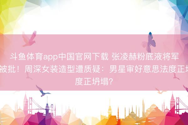 斗鱼体育app中国官网下载 张凌赫粉底液将军妆容被批!周深女装造型遭质疑:男星审好意思法度正坍塌?