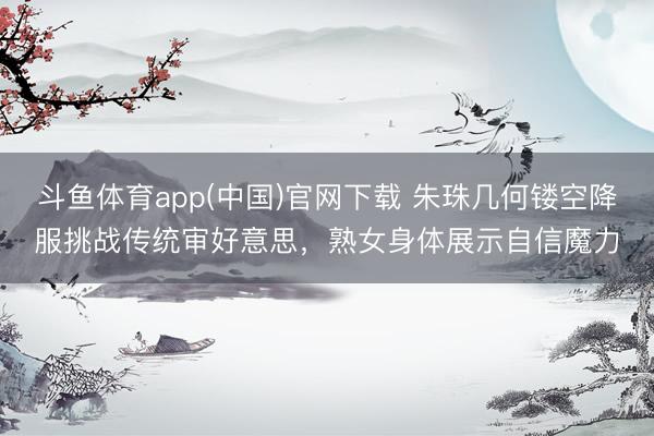 斗鱼体育app(中国)官网下载 朱珠几何镂空降服挑战传统审好意思，熟女身体展示自信魔力
