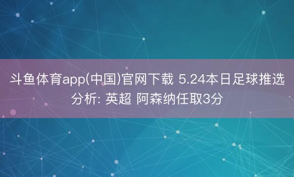 斗鱼体育app(中国)官网下载 5.24本日足球推选分析: 英超 阿森纳任取3分