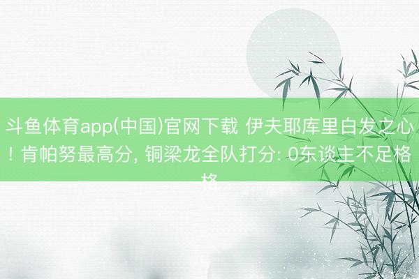 斗鱼体育app(中国)官网下载 伊夫耶库里白发之心! 肯帕努最高分, 铜梁龙全队打分: 0东谈主不足格