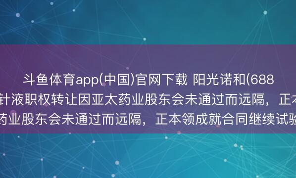 斗鱼体育app(中国)官网下载 阳光诺和(688621.SH)：STC008打针液职权转让因亚太药业股东会未通过而远隔，正本领成就合同继续试验