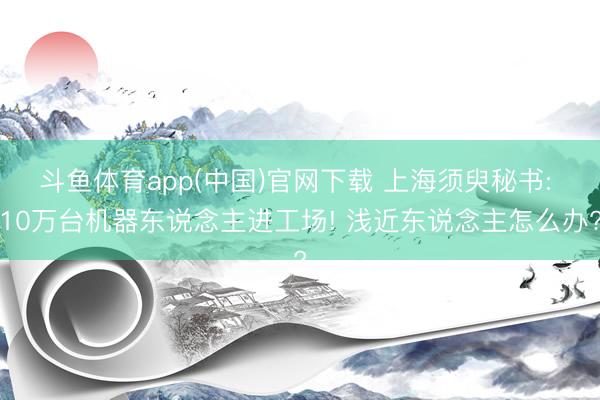 斗鱼体育app(中国)官网下载 上海须臾秘书: 10万台机器东说念主进工场! 浅近东说念主怎么办?