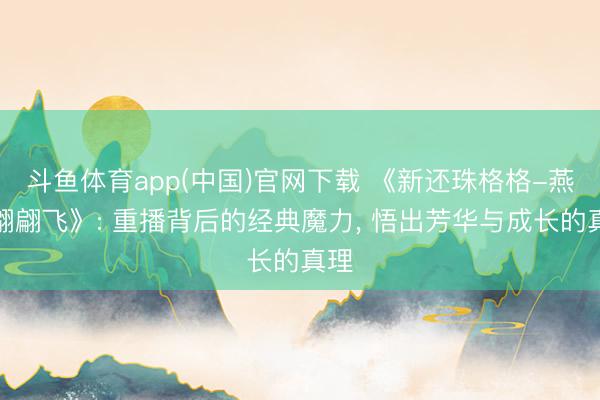 斗鱼体育app(中国)官网下载 《新还珠格格-燕儿翩翩飞》: 重播背后的经典魔力, 悟出芳华与成长的真理